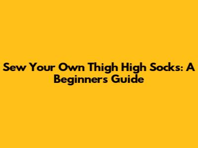 Sew Your Own Thigh High Socks: A Beginner's Guide