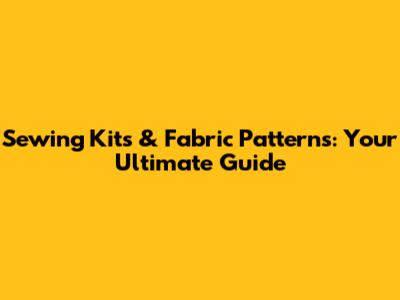 Sewing Kits & Fabric Patterns: Your Ultimate Guide