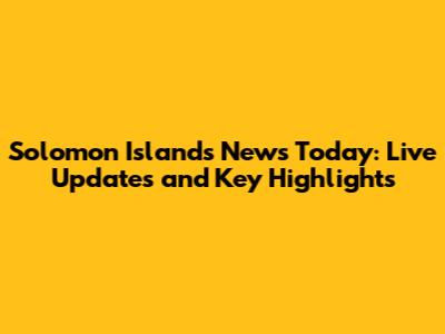 Solomon Islands News Today: Live Updates and Key Highlights