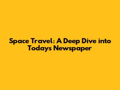 Space Travel: A Deep Dive into Today's Newspaper