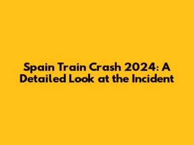 Spain Train Crash 2024: A Detailed Look at the Incident
