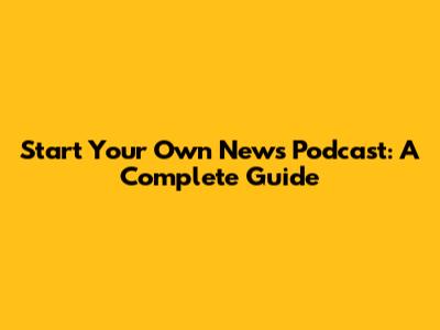 Start Your Own News Podcast: A Complete Guide