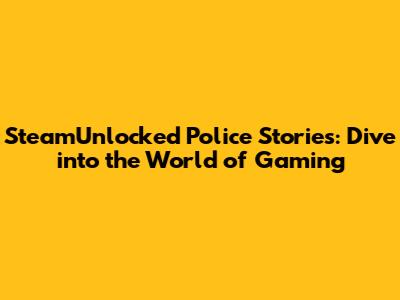 SteamUnlocked Police Stories: Dive into the World of Gaming
