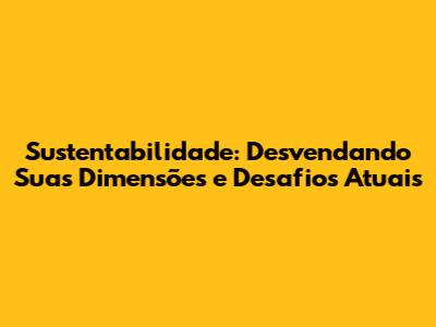 Sustentabilidade: Desvendando Suas Dimensões e Desafios Atuais