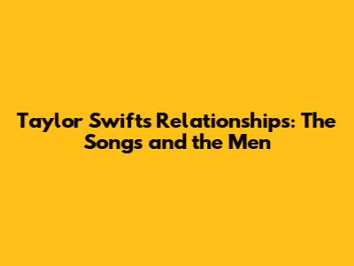 Taylor Swift's Relationships: The Songs and the Men