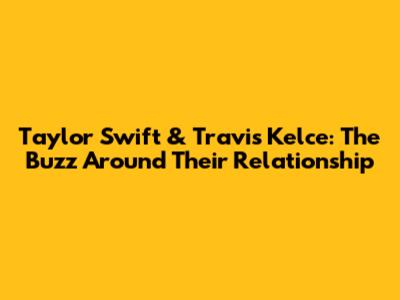 Taylor Swift & Travis Kelce: The Buzz Around Their Relationship