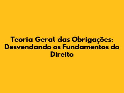Teoria Geral das Obrigações: Desvendando os Fundamentos do Direito