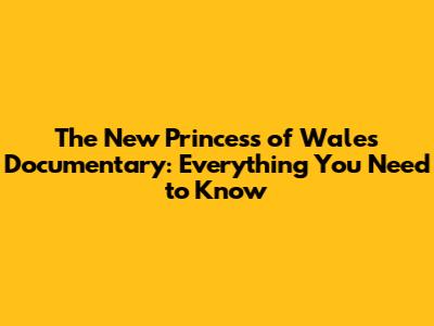 The New Princess of Wales Documentary: Everything You Need to Know