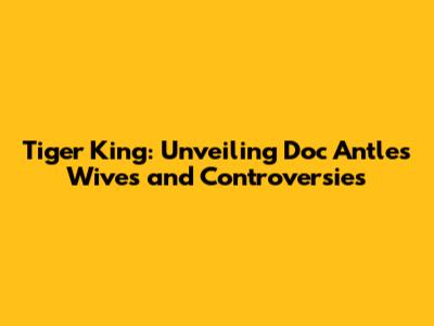 Tiger King: Unveiling Doc Antle's Wives and Controversies