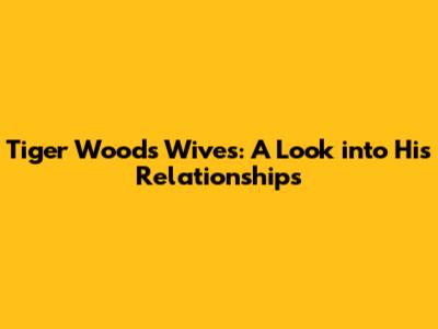 Tiger Woods' Wives: A Look into His Relationships