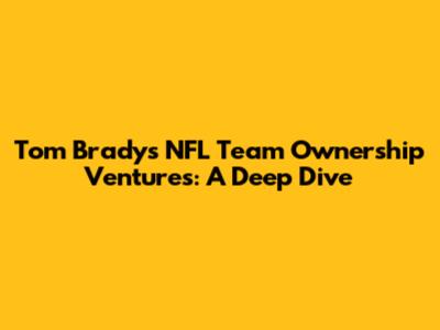 Tom Brady's NFL Team Ownership Ventures: A Deep Dive