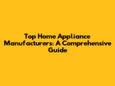 Top Home Appliance Manufacturers: A Comprehensive Guide