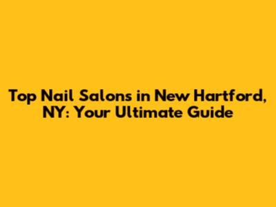 Top Nail Salons in New Hartford, NY: Your Ultimate Guide