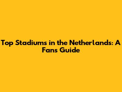 Top Stadiums in the Netherlands: A Fan's Guide
