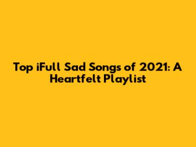 Top iFull Sad Songs of 2021: A Heartfelt Playlist