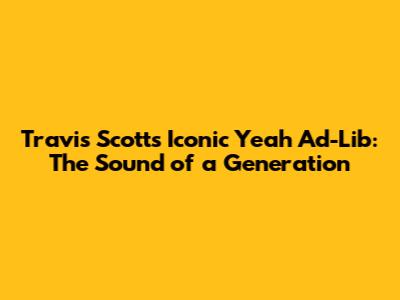 Travis Scott's Iconic "Yeah" Ad-Lib: The Sound of a Generation