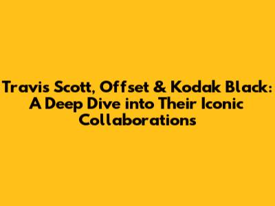Travis Scott, Offset & Kodak Black: A Deep Dive into Their Iconic Collaborations