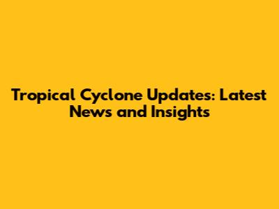 Tropical Cyclone Updates: Latest News and Insights