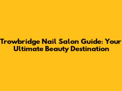 Trowbridge Nail Salon Guide: Your Ultimate Beauty Destination