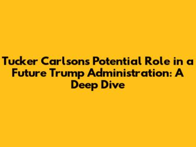 Tucker Carlson's Potential Role in a Future Trump Administration: A Deep Dive