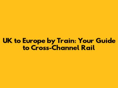 UK to Europe by Train: Your Guide to Cross-Channel Rail
