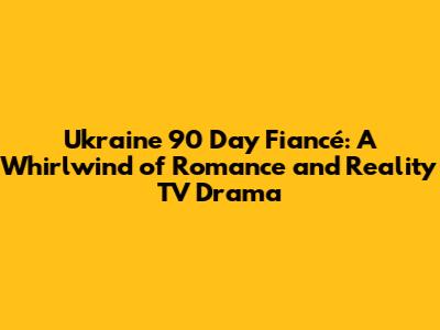Ukraine 90 Day Fiancé: A Whirlwind of Romance and Reality TV Drama