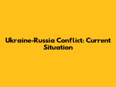 Ukraine-Russia Conflict: Current Situation