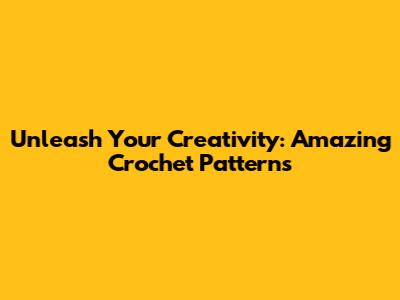 Unleash Your Creativity: Amazing Crochet Patterns