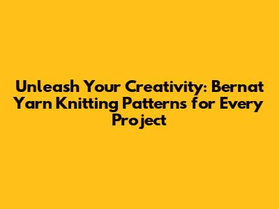 Unleash Your Creativity: Bernat Yarn Knitting Patterns for Every Project
