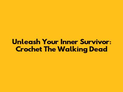 Unleash Your Inner Survivor: Crochet The Walking Dead