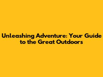 Unleashing Adventure: Your Guide to the Great Outdoors