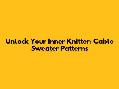 Unlock Your Inner Knitter: Cable Sweater Patterns