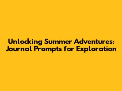Unlocking Summer Adventures: Journal Prompts for Exploration