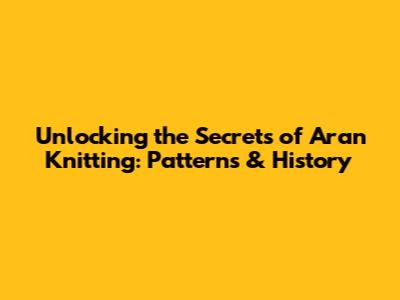 Unlocking the Secrets of Aran Knitting: Patterns & History