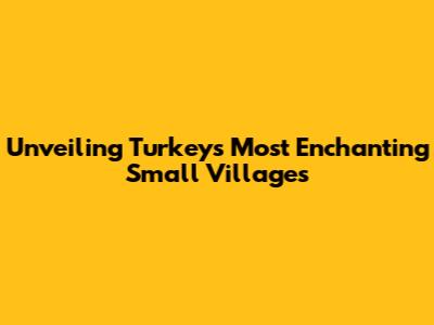 Unveiling Turkey's Most Enchanting Small Villages