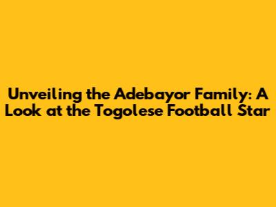 Unveiling the Adebayor Family: A Look at the Togolese Football Star