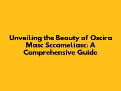 Unveiling the Beauty of Oscira Masc Sccameliasc: A Comprehensive Guide