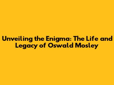 Unveiling the Enigma: The Life and Legacy of Oswald Mosley