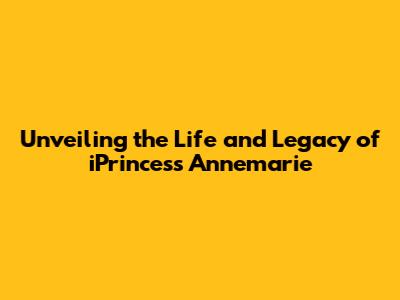 Unveiling the Life and Legacy of iPrincess Annemarie