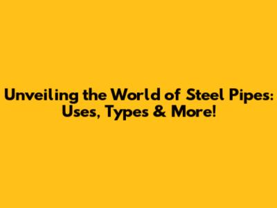 Unveiling the World of Steel Pipes: Uses, Types & More!