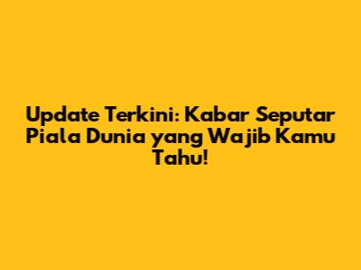 Update Terkini: Kabar Seputar Piala Dunia yang Wajib Kamu Tahu!