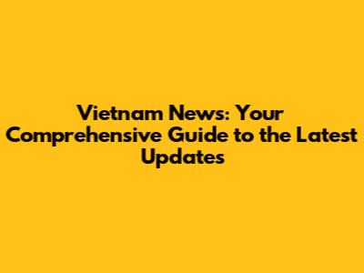 Vietnam News: Your Comprehensive Guide to the Latest Updates