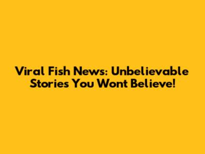 Viral Fish News: Unbelievable Stories You Won't Believe!