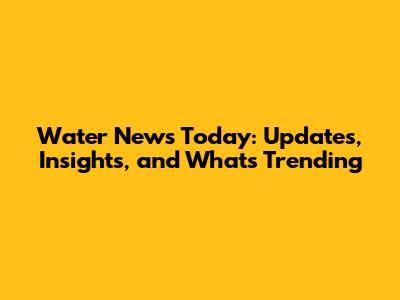 Water News Today: Updates, Insights, and What's Trending
