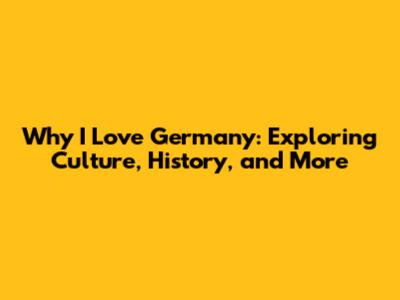 Why I Love Germany: Exploring Culture, History, and More