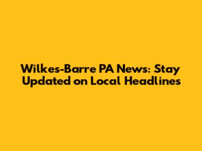 Wilkes-Barre PA News: Stay Updated on Local Headlines