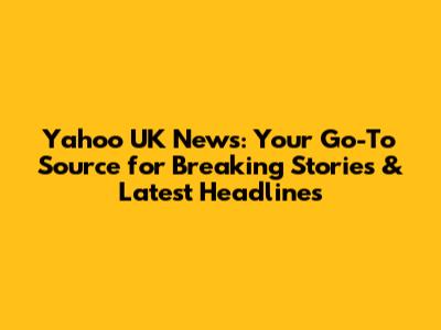 Yahoo UK News: Your Go-To Source for Breaking Stories & Latest Headlines