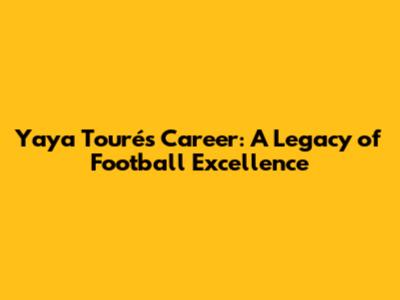 Yaya Touré's Career: A Legacy of Football Excellence