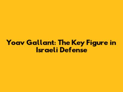 Yoav Gallant: The Key Figure in Israeli Defense