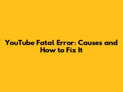 YouTube Fatal Error: Causes and How to Fix It